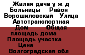 Жилая дача у ж/д Больницы. › Район ­ Ворошиловский › Улица ­ Автотранспортная › Дом ­ 87 › Общая площадь дома ­ 36 › Площадь участка ­ 8 › Цена ­ 1 250 000 - Волгоградская обл., Волгоград г. Недвижимость » Дома, коттеджи, дачи продажа   . Волгоградская обл.,Волгоград г.